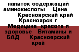 напиток содержащий аминокислоты. › Цена ­ 1 000 - Красноярский край, Красноярск г. Медицина, красота и здоровье » Витамины и БАД   . Красноярский край